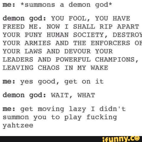 me: *summons a demon god*
demon god: YOU FOOL, YOU HAVE
FREED ME. NOW I SHALL RIP APART
YOUR PUNY HUMAN SOCIETY, DESTROY}
YOUR ARMIES AND THE ENFORCERS OF
YOUR LAWS AND DEVOUR YOUR
LEADERS AND POWERFUL CHAMPIONS,
LEAVING CHAOS IN MY WAKE
me: yes good, get on it
demon god: WAIT, WHAT
me: get moving lazy I didn't
summon you to play fucking
yahtzee