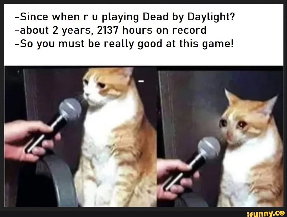 -Since when r u playing Dead by Daylight?
-about 2 years, 2137 hours on record
-So you must be really good at this game!