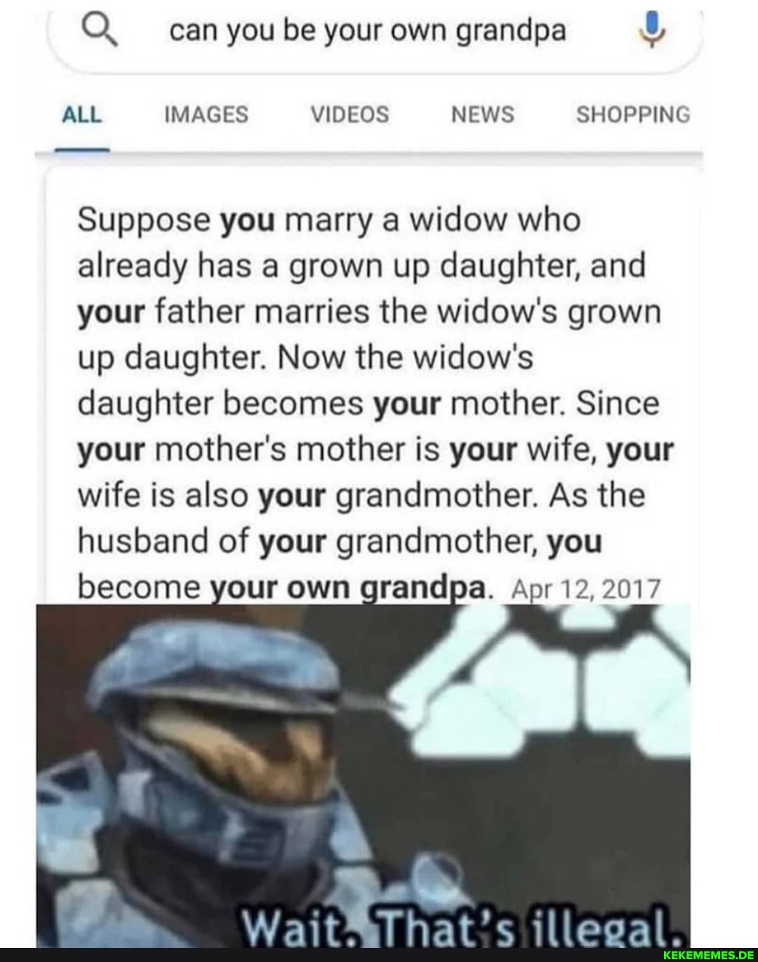 Q. can you be your own grandpa
ALL IMAGES VIDEOS NEWS SHOPPING
Suppose you marry a widow who already has a grown up daughter, and your father marries the widow's grown up daughter. Now the widow's daughter becomes your mother. Since your mother's mother is your wife, your wife is also your grandmother. As the husband of your grandmother, you become your own grandpa. Apr 12, 2017
illeeal.