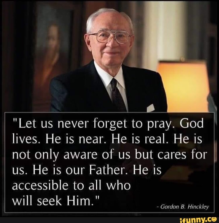 "Let us never forget to pray. God
lives. He is near. He is real. He is
not only aware of us but cares for
us. He is our Father. He is
accessible to all who