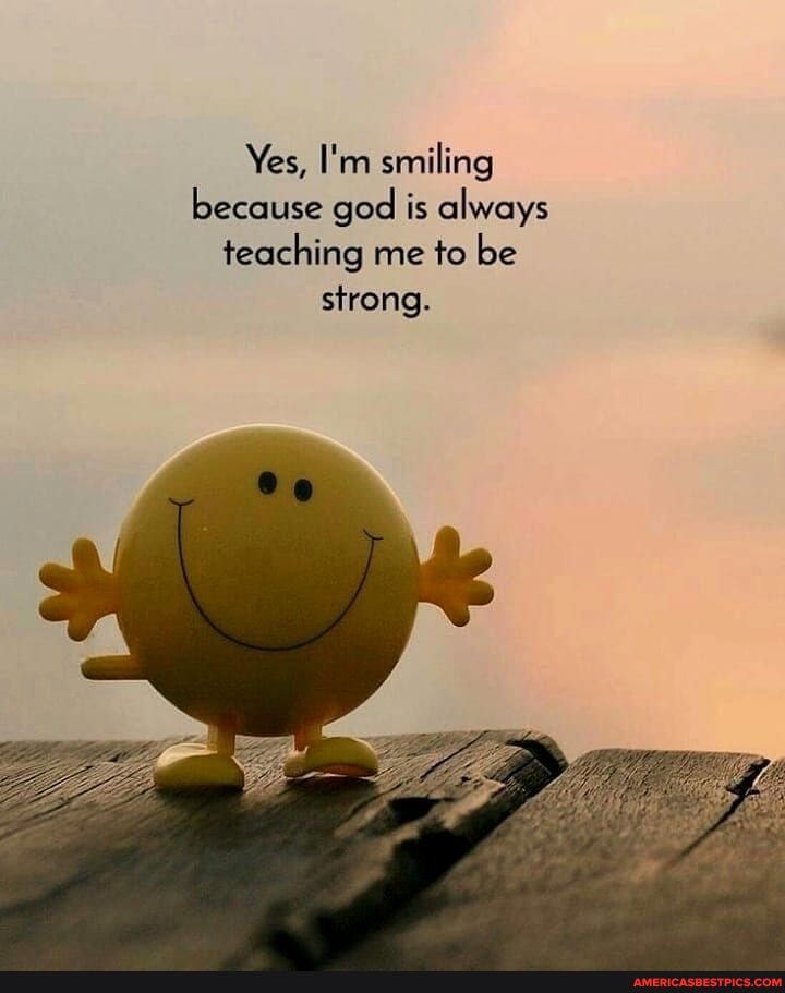 Yes, I'm smiling because god is always teaching me to be strong.