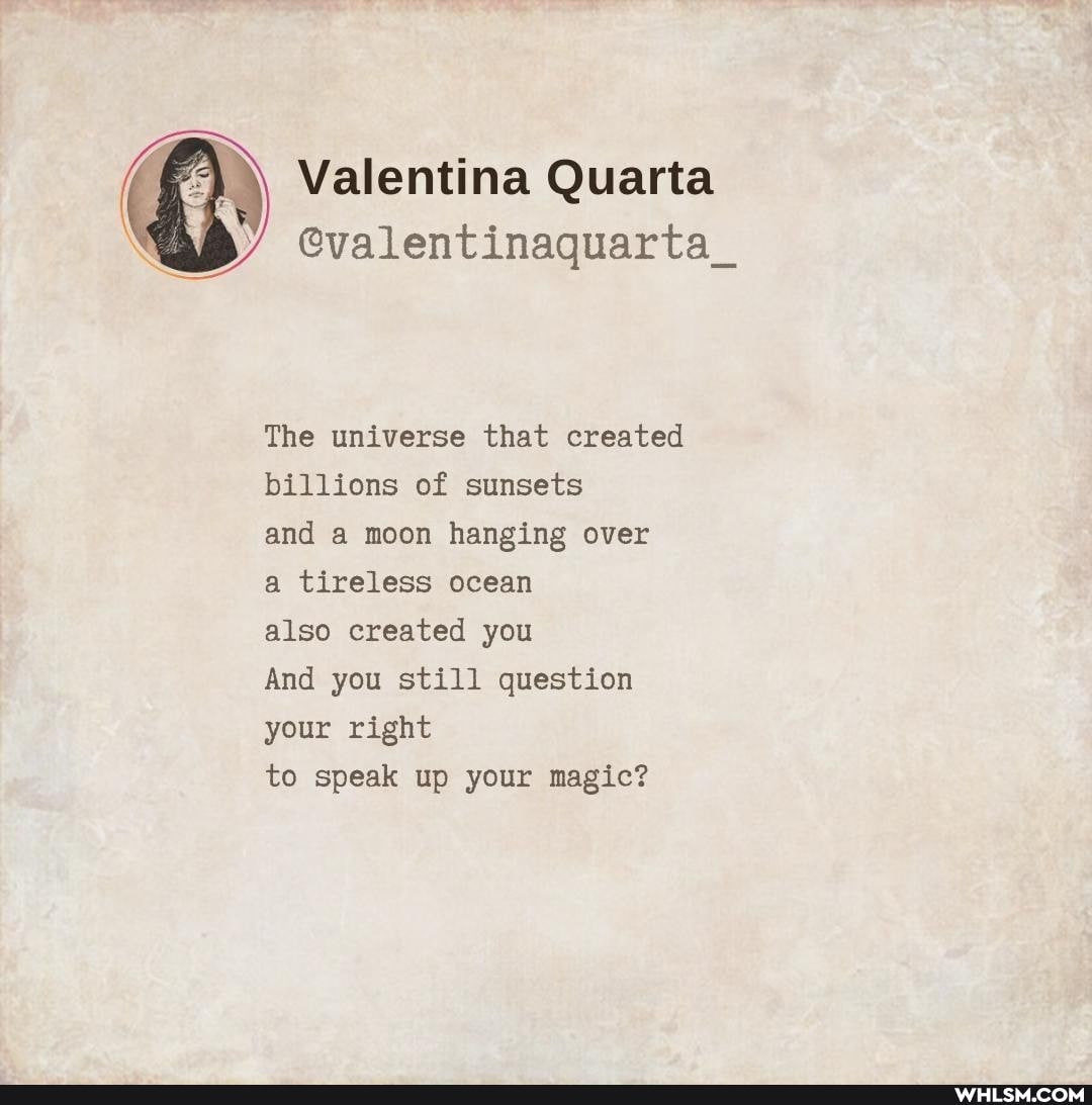 Valentina Quarta
@valentinaquarta_
The universe that created billions of sunsets
and a moon hanging over
a tireless ocean
also created you
And you still question your right
to speak up your magic?