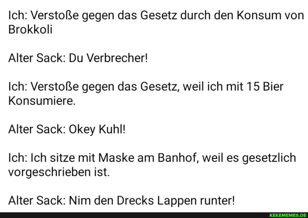 Ich: Verstoße gegen das Gesetz durch den Konsum von
Brokkoli
Alter Sack: Du Verbrecher!
Ich: Verstoße gegen das Gesetz, weil ich mit 15 Bier
Konsumiere.
Alter Sack: Okey Kuhl!
Ich: Ich sitze mit Maske am Banhof, weil es gesetzlich vorgeschrieben ist.
Alter Sack: Nim den Drecks Lappen runter!