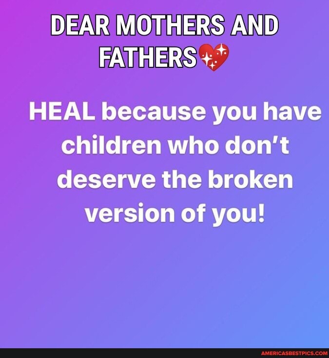 DEAR MOTHERS AND FATHERS
HEAL because you have children who don't deserve the broken
version of you!