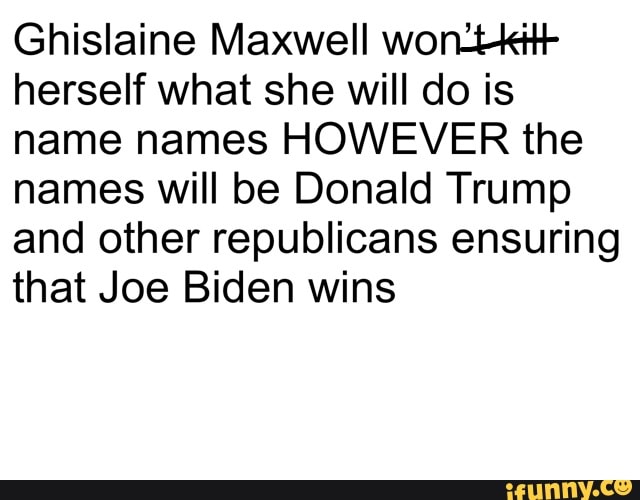 Ghislaine Maxwell won2tkit+
herself what she will do is
name names HOWEVER the
names will be Donald Trump
and other republicans ensuring
that Joe Biden wins
