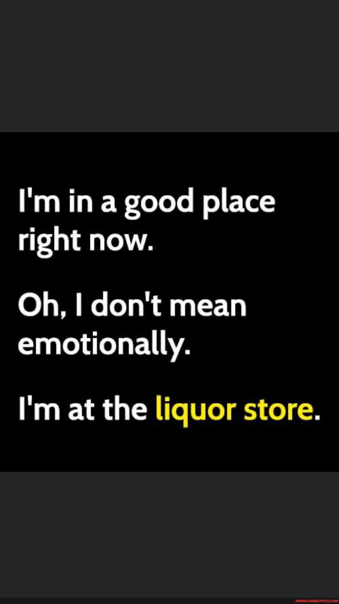 I'm in a good place right now.
Oh, I don't mean emotionally.
I'm at the liquor store.