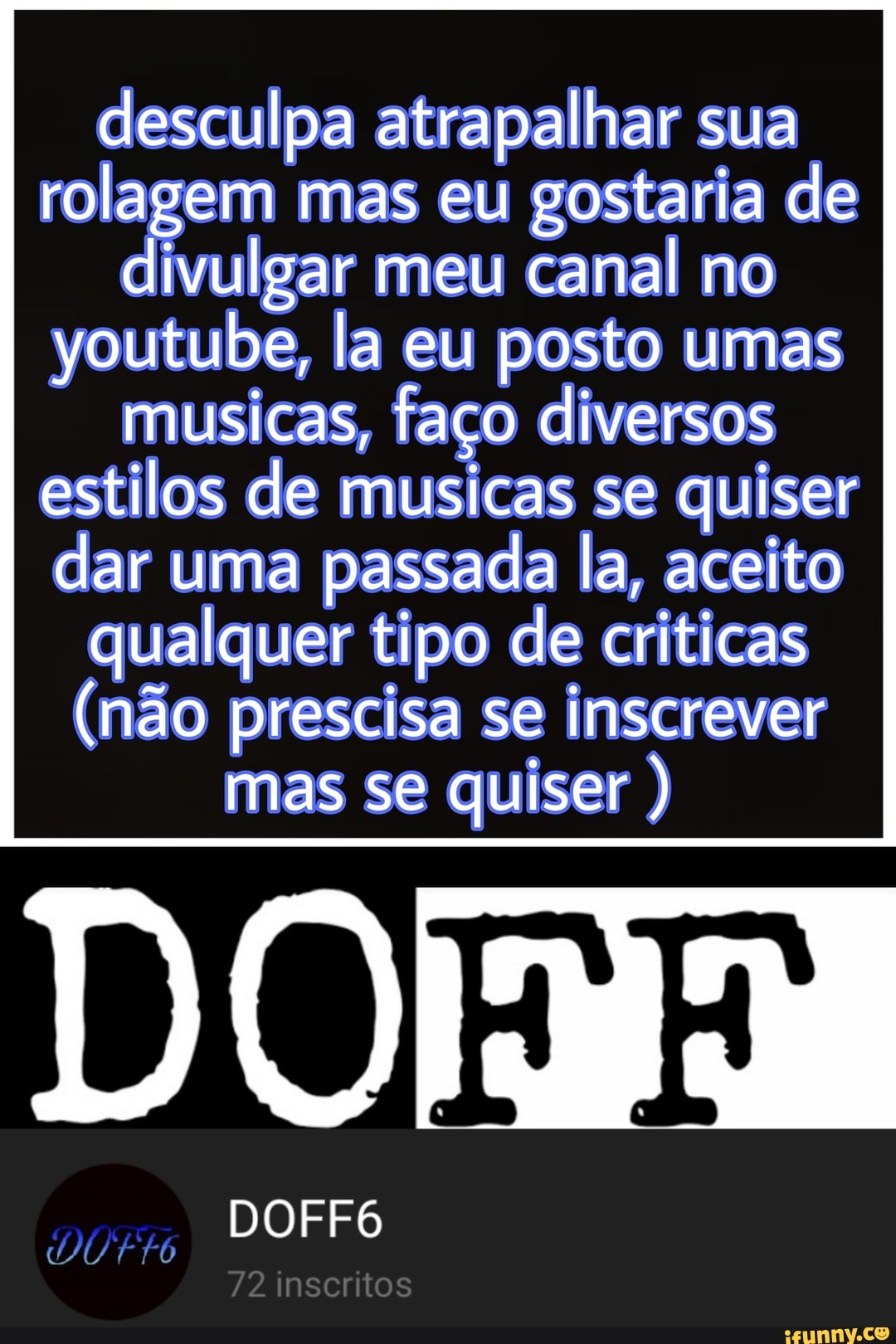desculpa atrapalhar sua rolagem mas eu gostaria de
divulgar meu canal no youtube, la eu posto umas
musicas, faço diversos estilos de musicas se quiser
dar uma passada la, aceito qualquer tipo de criticas
(não prescisa se inscrever mas se quiser )
DOFF6
72 inscritos