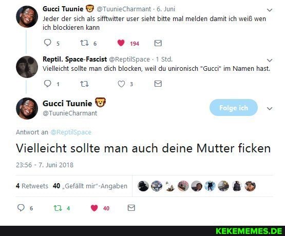 Gucci Tuunie @Tuuniecharmant 6. Juni v
'Jeder der sich als sifftwitter user sieht bitte mal melden damit ich weiß wen ich blockieren kann
Os Qs vv..
Reptil. Space-Faseist @ReptilSpace 1 Std v
Vielleicht sollte man dich blocken, weil du unironisch "Gucci" im Namen hast.
a a
Gucci Tuunie
@TuunieCharmant
Antwort an
Vielleicht sollte man auch deine Mutter ficken
- 7. Juni 2018
4 Retweets 40 "Gefält mir-angbn
Os vo 8