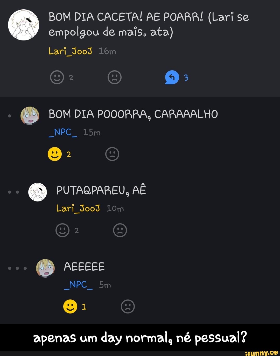 BOM DIA CACETA! AE POARR! (Lari se
empolgou de mais, ata)
Lari
e BOM DIA POOORRA, CARAAALHO
Nem
apenas um
day normal, né pessual? - apenas um day normal, né pessual?