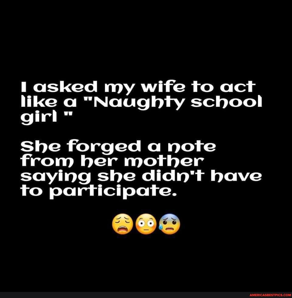asked my wife to act like a "Naughty school girl ww
She forged a note from her mother saying she didn't have to participate.
90