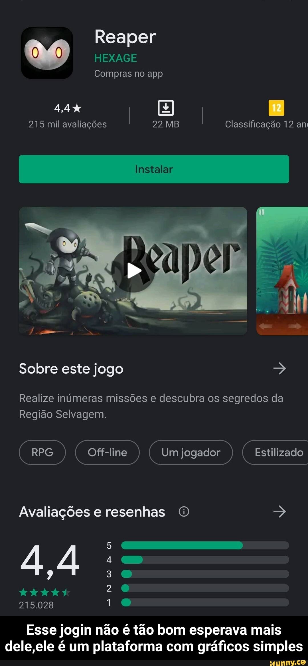 Reaper
HEXAGE
Compras no app
I I
215 mil avaliações 22 MB Classificação 12 am
Instalar I
Sobre este jogo
Realize inúmeras missões e descubra os segredos da
Região Selvagem.
RPG) (Cofr-ine ) Um jogador ) Estilizado
Avaliações e resenhas
3
2
44
215.028
Esse jogin não é tão bom esperava mais dele ,ele é um plataforma com gráficos simples - Esse jogin não é tão bom esperava mais dele,ele é um plataforma com gráficos simples