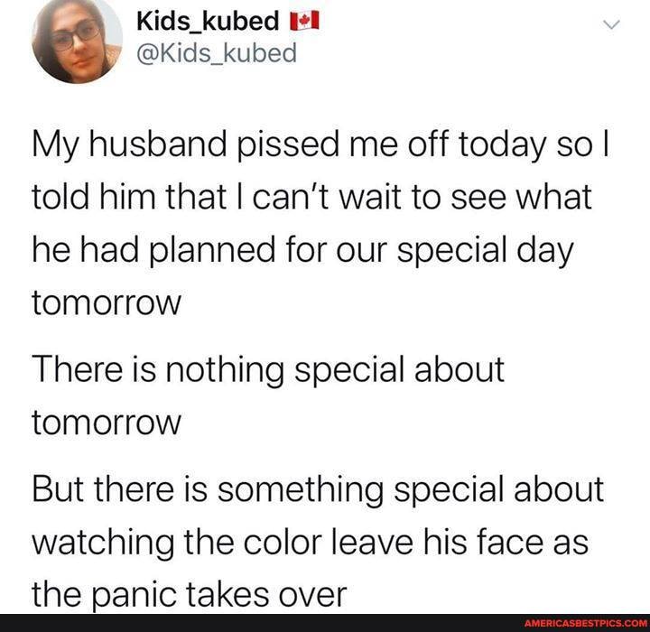 My husband pissed me off today so I told him that I can't wait to see what he had planned for our special day tomorrow
There is nothing special about tomorrow
But there is something special about watching the color leave his face as
tan