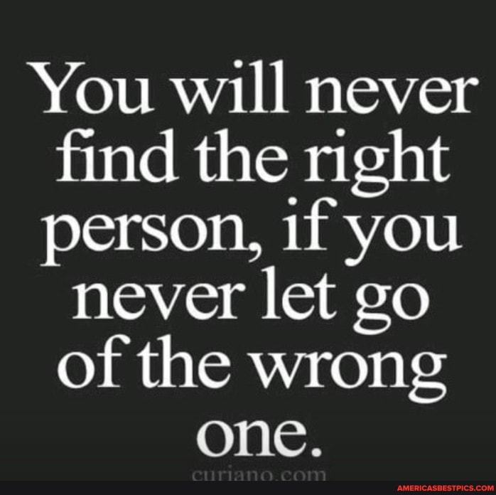 You will never find the right person, if you never let go of the wrong ...