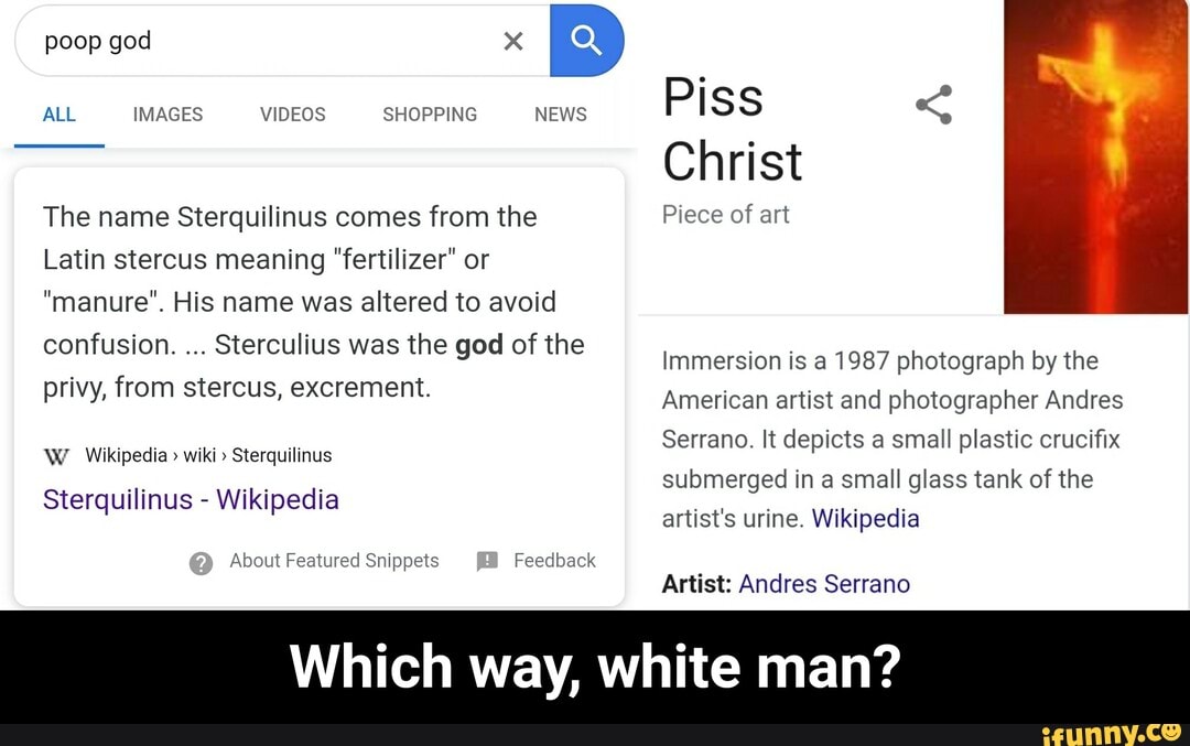 ALL IMAGES VIDEOS SHOPPING NEWS
The name Sterquilinus comes from the
Latin stercus meaning "fertilizer" or
"manure". His name was altered to avoid
confusion.
Sterculius was the god of the
privy, from stercus, excrement.
W Wikipedia wiki" Sterquilinus
Sterquilinus Wikipedia
About Featured Snippets Feedback
Christ
Piece of art
Immersion is a 1987 photograph by the
American artist and photographer Andres
Serrano. It depicts a small plastic crucifix
submerged in a small glass tank of the
artist's urine. Wikipedia
Artist: Andres Serrano
Which way, white man? - Which way, white man?