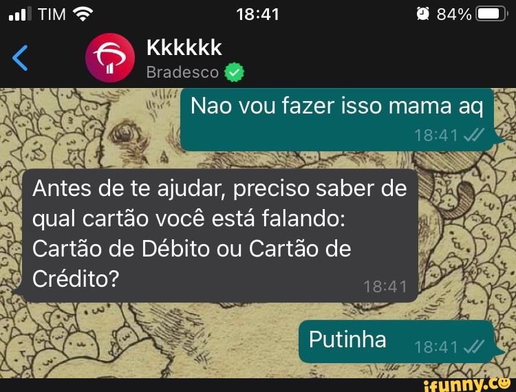 TIM mm)
Kkkkkk
Bradesco
Nao vou fazer isso mama ag
18414
Antes de te ajudar, preciso saber de qual cartão você está falando:
& Cartão de Débito ou Cartão de
Putinha
Crédito?