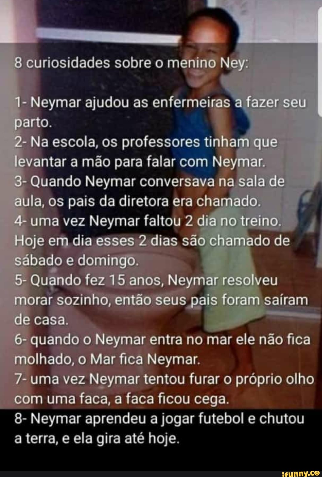 curiosidades sobre o ey
Neymar ajudou as enfermeira
ymar entra no mar ele não fica
em:
8- Neymar a jogar futebol e chutou a terra, e ela gira até hoje.