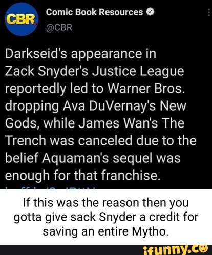 Comic Book Resources @
CBR
Darkseid's appearance in
Zack Snyder's Justice League reportedly led to Warner Bros.
dropping Ava DuVernay's New
Gods, while James Wan's The
Trench was canceled due to the belief Aquaman's sequel was enough for that franchise.
If this was the reason then you
gotta give sack Snyder a credit for saving an entire Mytho.