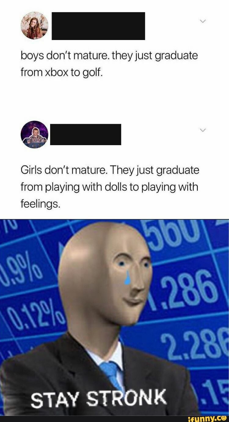 boys don't mature. they just graduate
from xbox to golf.
Girls don't mature. They just graduate
from playing with dolls to playing with
feelings.
STAY STRONK