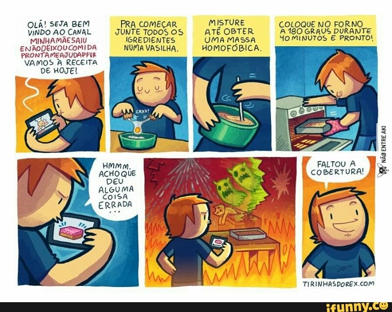 OLÁ! SETA BEM
VINDO AO CANAL
MINHAMÃESAIU
ENAODEIXOU COMIDA
PRONTAMEATUDAPENR
VAMOS À RECEITA
DE HOE!
PRA COMECAR
JUNTE TODOS OS
IGREDIENTES
NUMA VASILHA.
MISTURE
ATE OBTER
UMA MASSA
HOMOFOBICA.
Re NO FORNO
180 GRAUS DURANTE So minvros
E PRONTO!