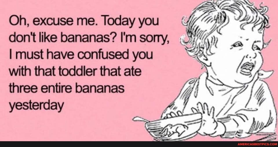 Oh, excuse me. Today you don't like bananas? I'm sorry,
I must have confused you with that toddler that ate
three entire bananas yesterday