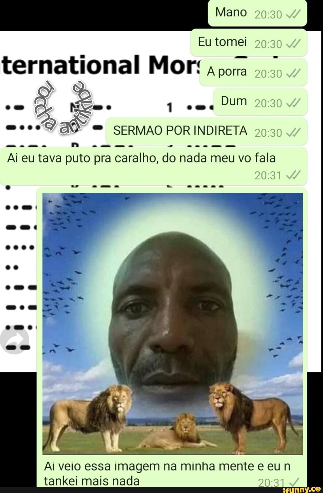Mano
Eu tomei
ternational Mor: ora
1 Dum
as SERMAO POR INDIRETA 4/
Ai eu tava puto pra caralho, do nada meu vo fala
Ai veio essa imagem na minha mente e eun tankei mais nada