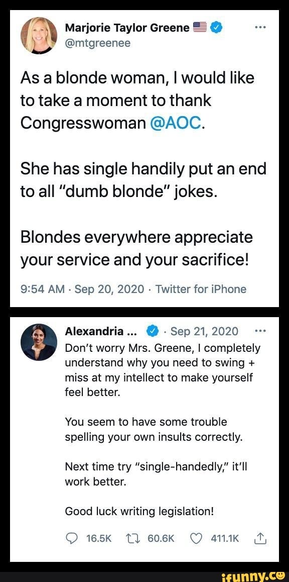 Marjorie Taylor Greene = @
) @mitgreenee
As a blonde woman, I would like to take a moment to thank
Congresswoman @AOC.
She has single handily put an end to all "dumb blonde" jokes.
Blondes everywhere appreciate your service and your sacrifice!
AM - Sep 20, 2020 - Twitter for iPhone
Alexandria... Sep 21, 2020
Don't worry Mrs. Greene, I completely understand why you need to swing + miss at my intellect to make yourself feel better.
You seem to have some trouble spelling your own insults correctly.
Next time try "single-handedly," it'll work better.
Good luck writing legislation!
165K TT) 606K 411.1K_