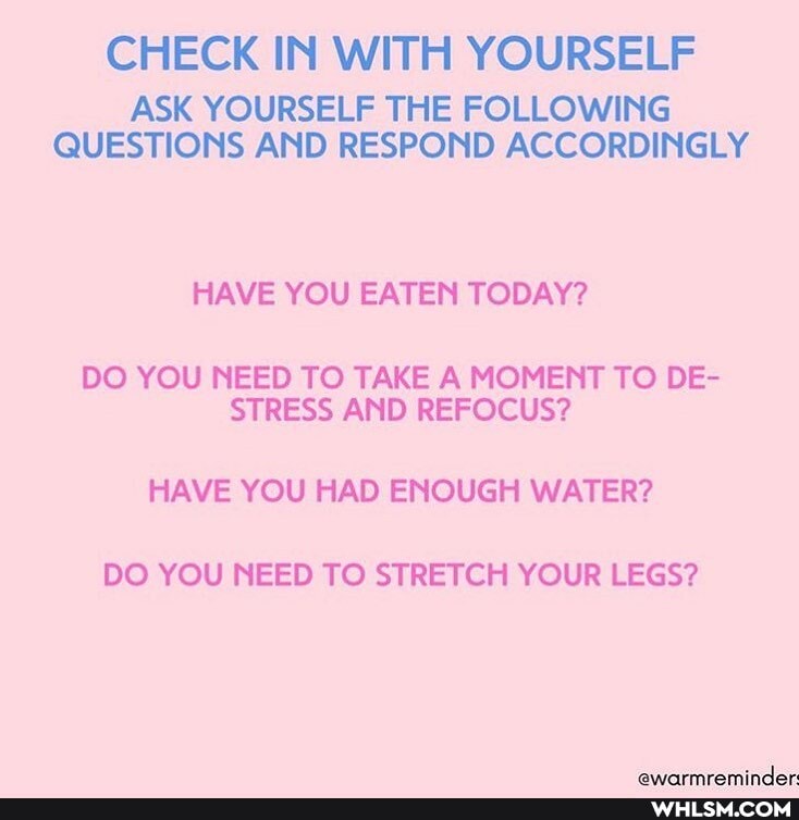 CHECK IN WITH YOURSELF
ASK YOURSELF THE FOLLOWING QUESTIONS AND RESPOND ACCORDINGLY
HAVE YOU EATEN TODAY?
DO YOU NEED TO TAKE A MOMENT TO DE-
STRESS AND REFOCUS?
HAVE YOU HAD ENOUGH WATER?
DO YOU NEED TO STRETCH YOUR LEGS?