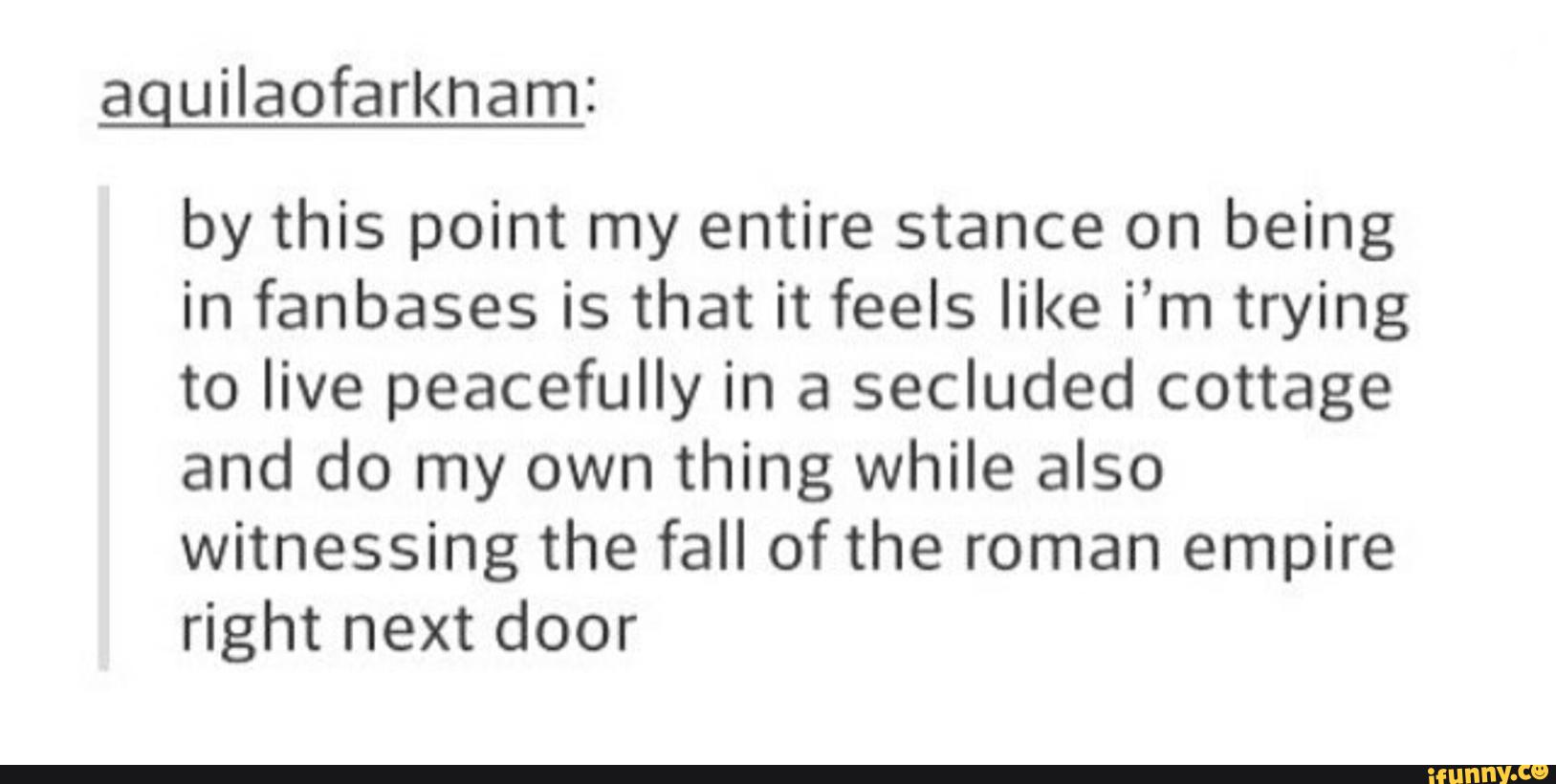 aguilaofarknam:
by this point my entire stance on being
in fanbases is that it feels like i’m trying
to live peacefully in a secluded cottage
and do my own thing while also
witnessing the fall of the roman empire
right next door