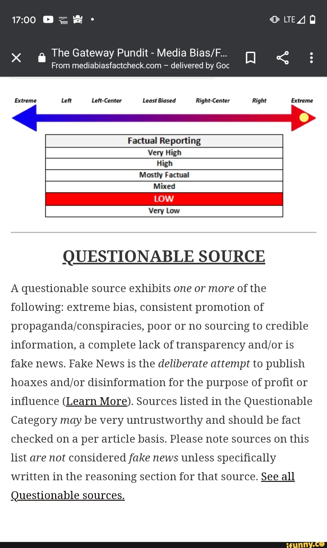 CA
The Gateway Pundit
From mediabiasfactcheck.com delivered by Goc
Extreme Left Left-Center Least Biased Right-Center Right Extreme
Factual Reporting
Very High
High
Mostly Factual
Mixed
QUESTIONABLE SOURCE
A questionable source exhibits one or more of the
following: extreme bias, consistent promotion of
propaganda/conspiracies, poor or no sourcing to credible
information, a complete lack of transparency and/or is
fake news. Fake News is the deliberate attempt to publish
hoaxes and/or disinformation for the purpose of profit or
influence (Learn More). Sources listed in the Questionable
Category may be very untrustworthy and should be fact
checked on a per article basis. Please note sources on this
list are not considered fake news unless specifically
written in the reasoning section for that source.
See
all
Questionable sources.