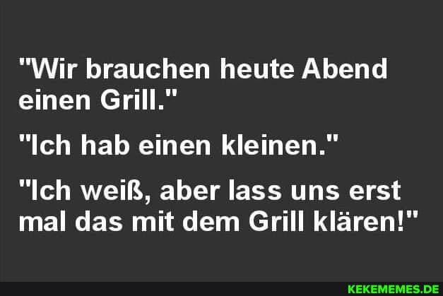 "Wir brauchen heute Abend einen Grill."
"Ich hab einen kleinen."
"Ich weiß, aber lass uns erst mal das mit dem Grill klären!"
