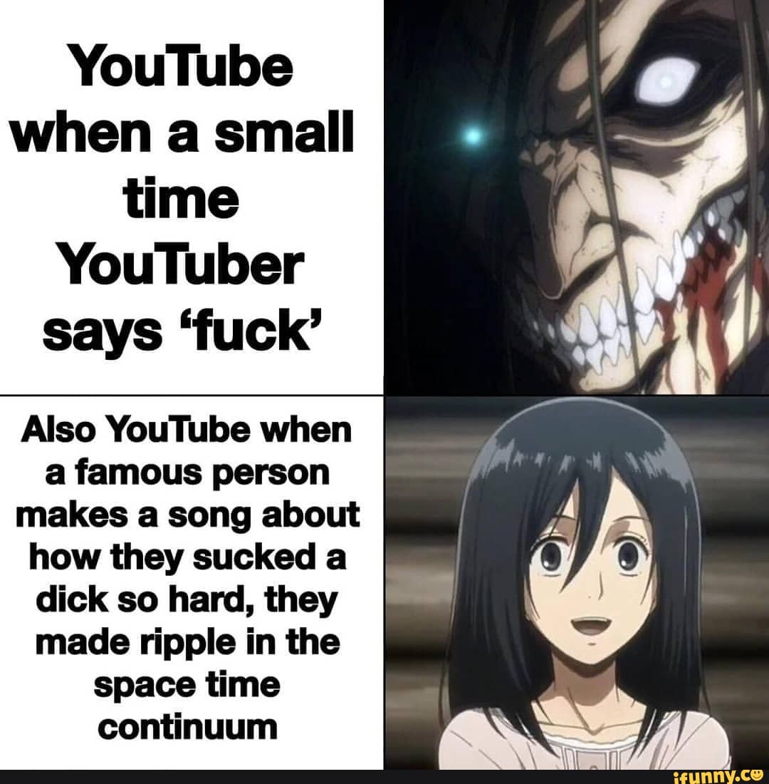 YouTube when a small time
YouTuber says 'fuck'
Also YouTube when a famous person
makes a song about how they sucked a
dick so hard, they
made ripple in the space time continuum