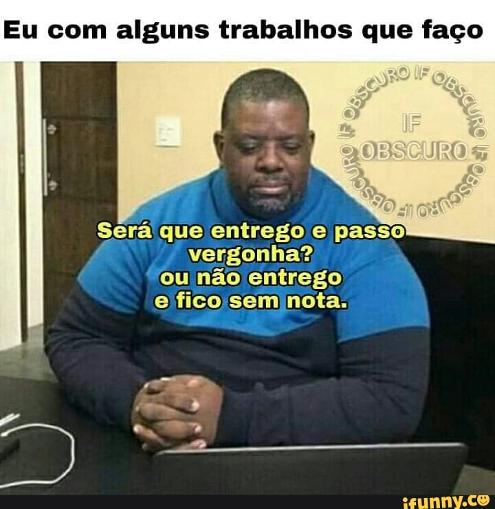 Eu com alguns trabalhos que faço
Será que entrego e passo
f vergonha?
ou não entrego
efico sem nota.