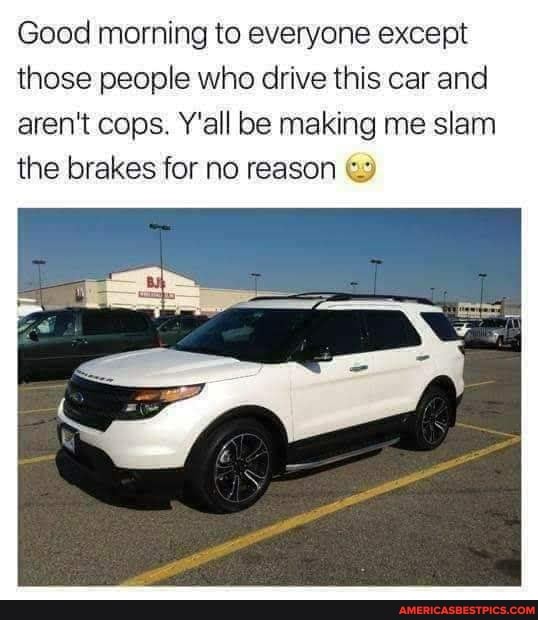 Good morning to everyone except those people who drive this car and aren't cops. Y'all be making me slam the brakes for no reason