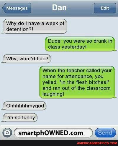 Messages.
Ban
Why do I have a week of
detention?!
Dude, you were so drunk in class yesterday!
Why, what'd I do?
When the teacher called your name for attendance, you yelled, "In the flesh bitches!" and ran out of the classroom laughing!
Ohhhhhhmygod)
I'm so funny))
) TRhOWNED "