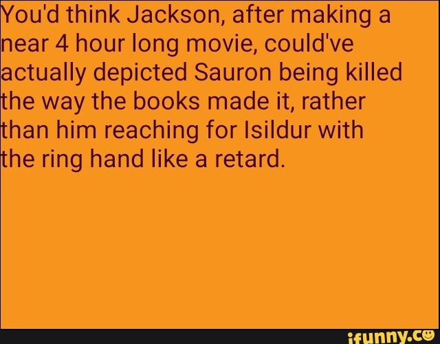 You'd think Jackson, after making a
near 4 hour long movie, could've
actually depicted Sauron being killed
the way the books made it, rather
than him reaching for Isildur with
the ring hand like a retard.