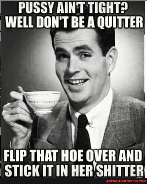 PUSSY AINT TIGHT?
WELL DON'T BE QUITTER
FLIP THAT STICK HOE ITIN OVER AND STICK ITIN HER'SHITTER