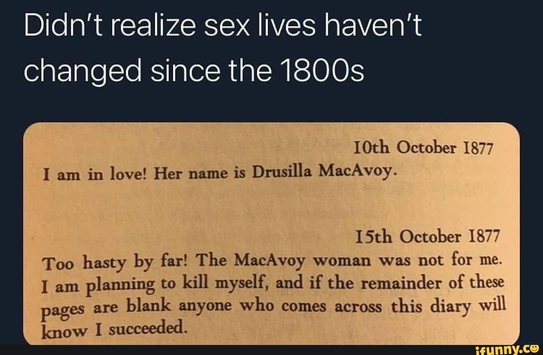 Didn't realize sex lives haven't
changed since the 1800s
10th October 1877
I am in love! Her name is Drusilla MacAvoy.
15th October 1877
Too hasty by far! The MacAvoy woman was not for me.
am planning to kill myself, and if the remainder of these es are blank anyone who comes across this diary will
know I succeeded.