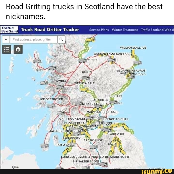 Road Gritting trucks in Scotland have the best nicknames.
Traffic
'Scotlan
Thank Road Gritter
Find adaress, piace, griter
B SNOW WILLIAM DAE THAT WALL CE SNOW DAE THAT ferness
MEGANELTASAURUS yerdeen
Ice DeSTROVER,
FLURRY,
OF SALT ENCE TO CHILL BIT ARCTIC ANGEL,
TAMOSALIER sALTy
COLDEMORT SIR SALTER