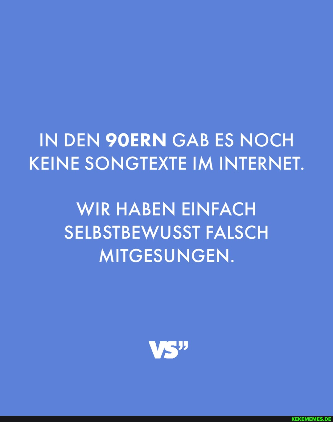 IN DEN 90ERN GAB ES NOCH
KEINE SONGTEXT IM INTERNET.
WIR HABEN EINFACH
E IM INTERNET.
EINFACH
SELBSTBEWUSST FALSCH MITGESUNGEN.