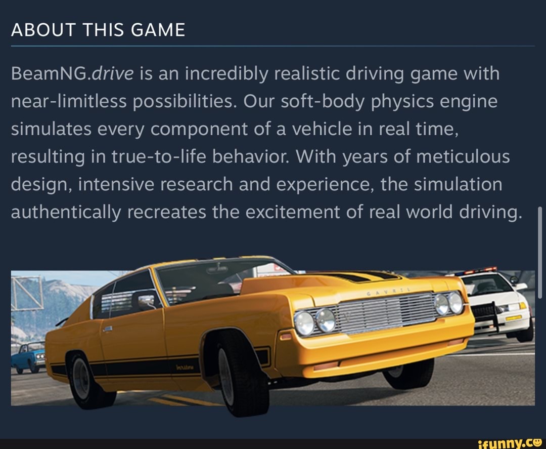 ABOUT THIS GAME BeamNG.drive is an incredibly realistic driving game with  near-limitless possibilities. Our