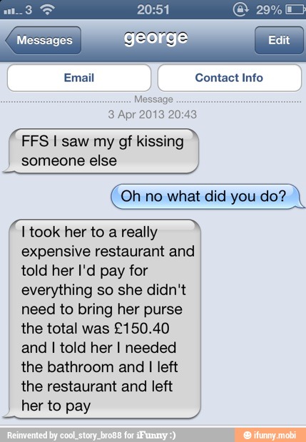 RE 20:51 (CIA
TES george Edit
Email Contact Info
3 Apr 2013 20:43
FFS I saw my gf kissing I
someone else
Oh no what did you do?
a
I took her to a really
expensive restaurant and
told her I'd pay for
everything so she didn't
need to bring her purse
the total was £150.40
and I told her I needed
the bathroom and
I
left
the restaurant and left
her to pay