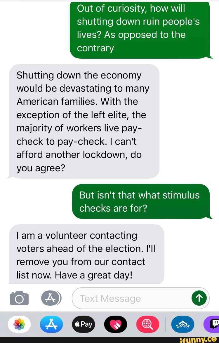 Out of curiosity, how will shutting down ruin people's
lives? As opposed to the contrary
Shutting down the economy would be devastating to many
American families. With the exception of the left elite, the majority of workers live pay- check to pay-check. I can't afford another lockdown, do you agree?
But isn't that what stimulus
checks are for?
am a volunteer contacting voters ahead of the election. I'll remove you from our contact list now. Have a great day!
* OE