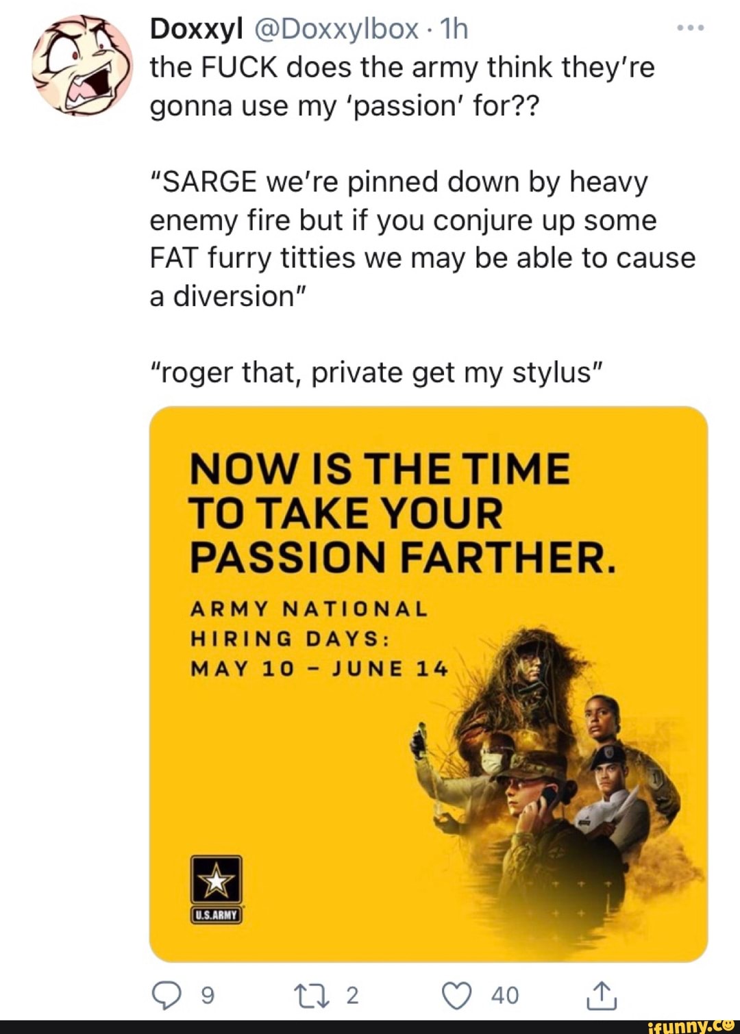 Doxxyl @Doxxylbox th the FUCK does the army think they're gonna use my 'passion' for??
"SARGE we're pinned down by heavy enemy fire but if you conjure up some
FAT furry titties we may be able to cause a diversion"
"roger that, private get my stylus"
NOW IS THE TIME TO TAKE YOUR PASSION FARTHER.
ARMY NATIONAL HIRING DAYS:
MAY 10 - JUNE 14
40