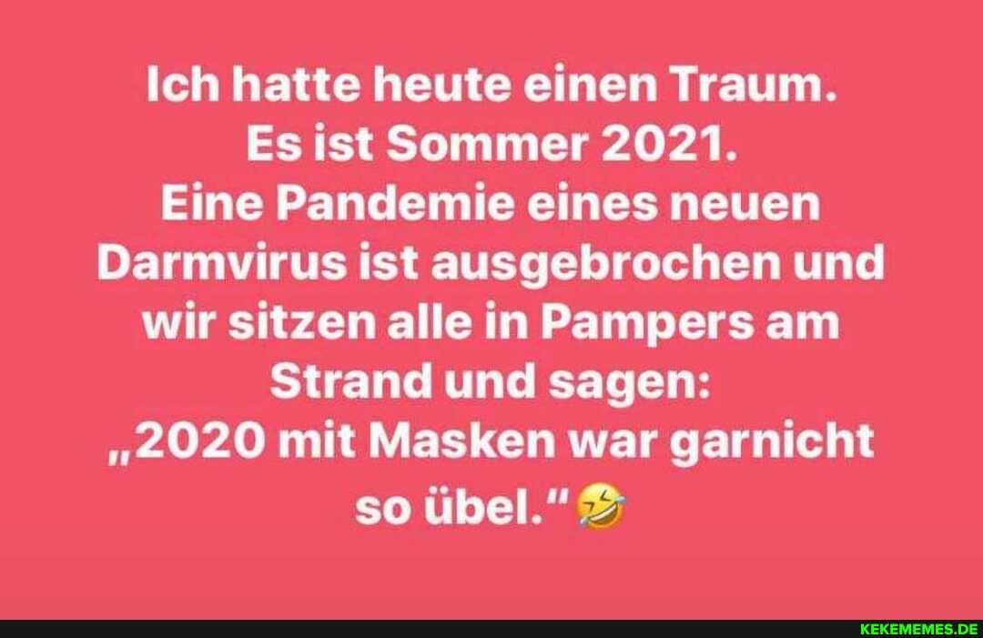 Ich hatte heute einen Traum.
Es ist Sommer 2021.
Eine Pandemie eines neuen
Darmvirus ist ausgebrochen und wir sitzen alle in Pampers am
Strand und sagen:
"2020 mit Masken war garnicht so übel."