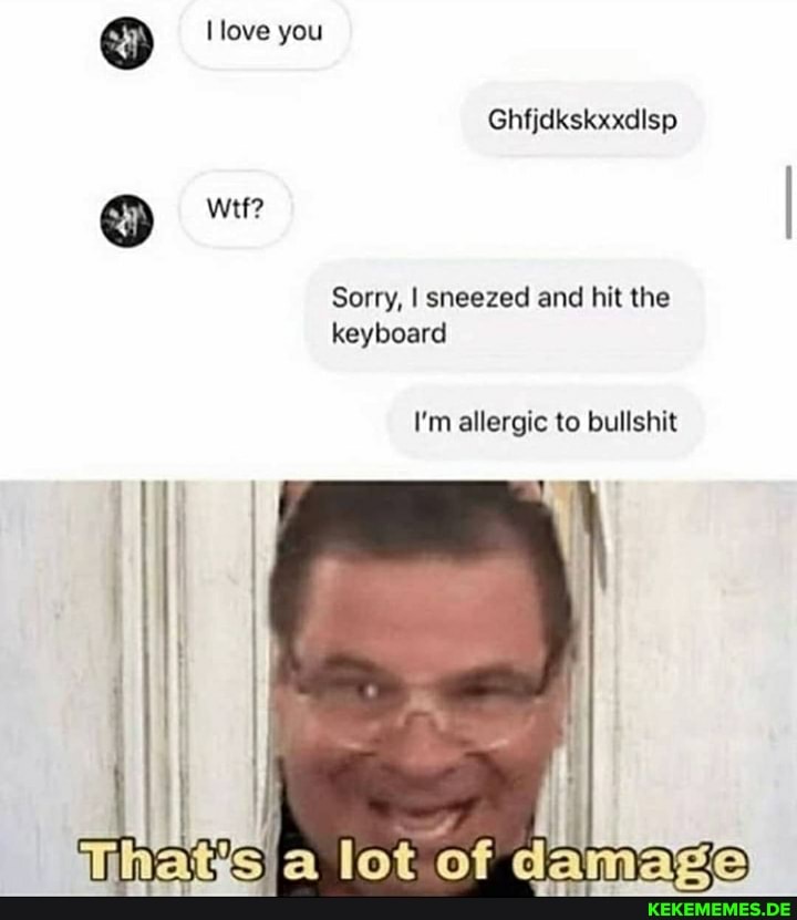love you
Ghfjdkskxxdlsp
wtf?
Sorry, I sneezed and hit the keyboard
I'm allergic to bullshit
of
amare