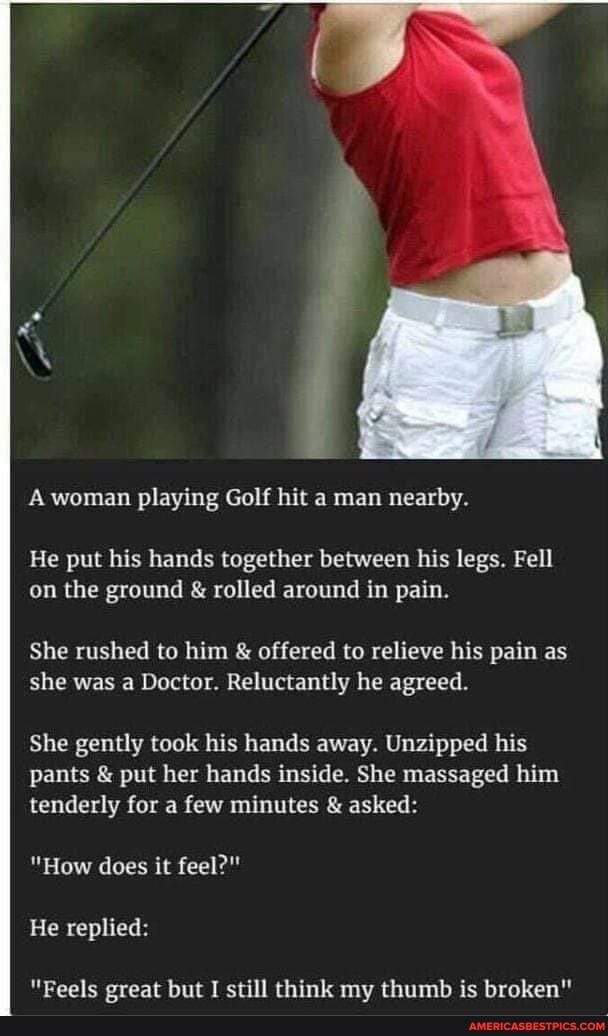 A woman playing Golf hit a man nearby.
He put his hands together between his legs. Fell on the ground & rolled around in pain.
She rushed to him & offered to relieve his pain as she was a Doctor. Reluctantly he agreed.
She gently took his hands away. Unzipped his pants & put her hands inside. She massaged him tenderly for a few minutes & asked:
"How does it feel?"
He replied:
"Feels great but I still think my thumb is broken"