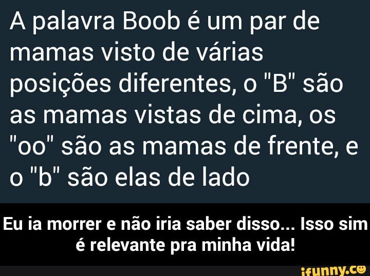 A palavra Boob é um par de
mamas visto de várias
posições diferentes, o "B' são
as mamas vistas de cima, os
"oo" são as mamas de frente, e
o "b" são elas de lado
Eu ia morrer e não iria saber disso... Isso sim
é relevante pra minha vida! - Eu ia morrer e não iria saber disso... Isso sim é relevante pra minha vida!
