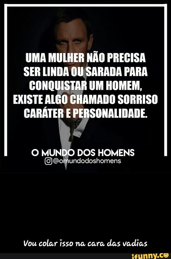 UMA MULHER NÃO PRECISA
SER LINDA OUSARADA PARA
CONQUISTAR UM HOMEM,
EXISTE ALÊO CHAMADO SORRISO
CARÁTER E PERSONALIDADE.
O MUNDO DOS HOMENS
Vou colar isso na cara
das vadias - Vou colar isso na cara das vadias