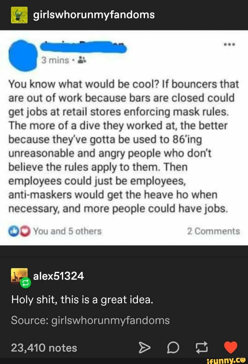 girlswhorunmyfandoms
You know what would be cool? If bouncers that
are out of work because bars are closed could
get jobs at retail stores enforcing mask rules.
The more of a dive they worked at, the better
because they've gotta be used to 86'ing
unreasonable and angry people who don't
believe the rules apply to them. Then
employees could just be employees,
anti-maskers would get the heave ho when
necessary, and more people could have jobs.
Holy shit, this is a great idea.
Source: girlswhorunmyfandoms