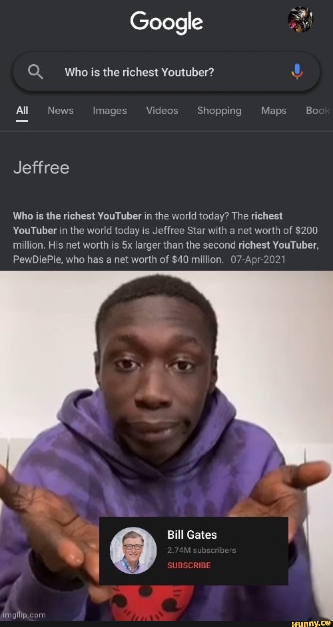 Google
Q Who is the richest Youtuber?
All News Images Videos Shopping Maps Bo
Jeffree
Who is the richest YouTuber in the world today? The richest
YouTuber in the world today is Jeffree Star with a net worth of $200 million. His net worth is Sx larger than the second richest YouTuber,
PewDiePie, who has a net worth of $40 million. 07-Apr-2021
Bill Gates
subscribers
SUBSCRIBE